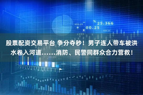股票配资交易平台 争分夺秒！男子连人带车被洪水卷入河道……消防、民警同群众合力营救！