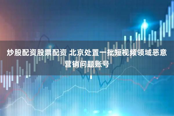 炒股配资股票配资 北京处置一批短视频领域恶意营销问题账号