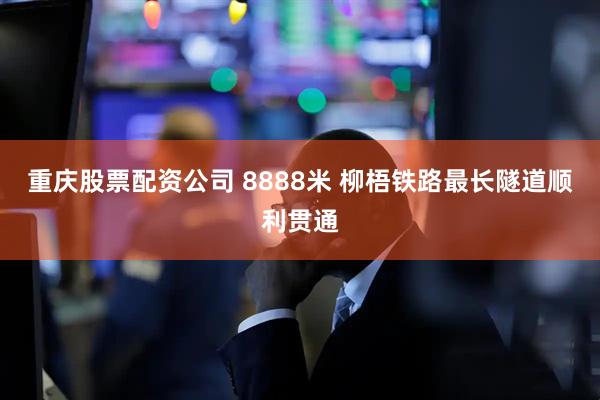 重庆股票配资公司 8888米 柳梧铁路最长隧道顺利贯通