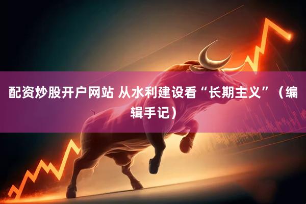 配资炒股开户网站 从水利建设看“长期主义”（编辑手记）