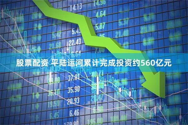 股票配资 平陆运河累计完成投资约560亿元