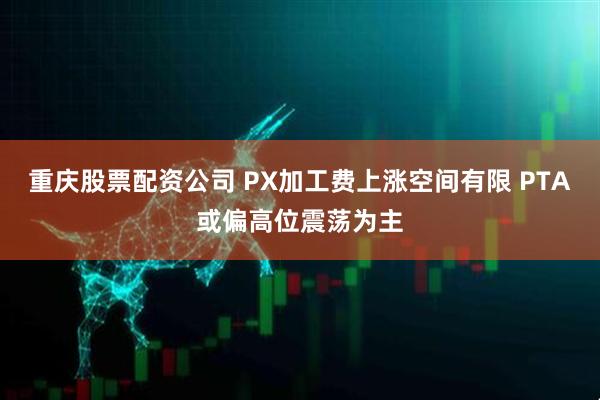 重庆股票配资公司 PX加工费上涨空间有限 PTA或偏高位震荡为主