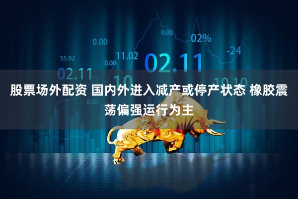 股票场外配资 国内外进入减产或停产状态 橡胶震荡偏强运行为主