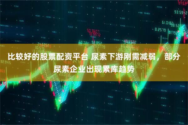 比较好的股票配资平台 尿素下游刚需减弱，部分尿素企业出现累库趋势