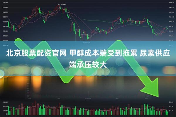 北京股票配资官网 甲醇成本端受到拖累 尿素供应端承压较大