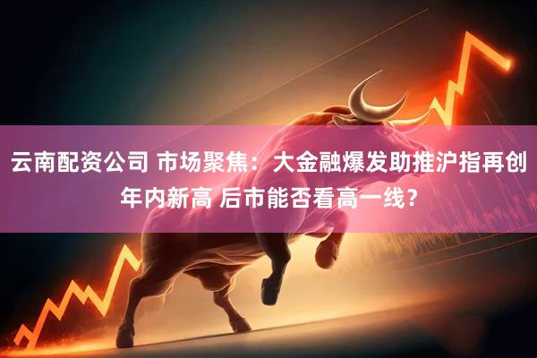 云南配资公司 市场聚焦：大金融爆发助推沪指再创年内新高 后市能否看高一线？