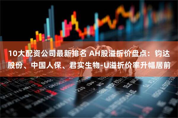 10大配资公司最新排名 AH股溢折价盘点：钧达股份、中国人保、君实生物-U溢折价率升幅居前