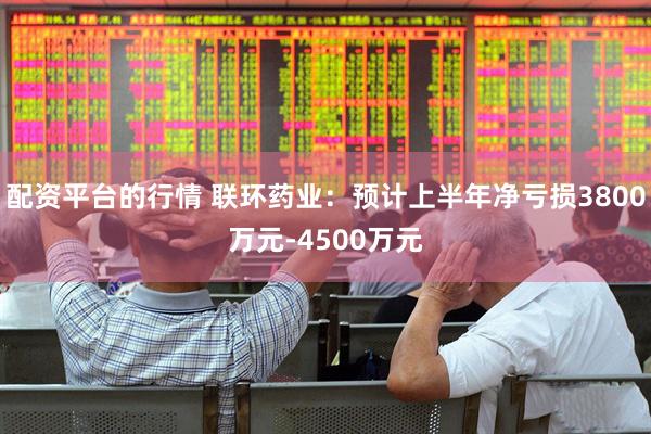 配资平台的行情 联环药业：预计上半年净亏损3800万元-4500万元