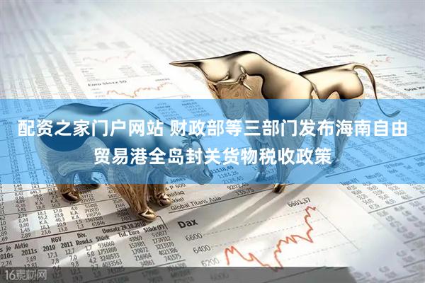 配资之家门户网站 财政部等三部门发布海南自由贸易港全岛封关货物税收政策