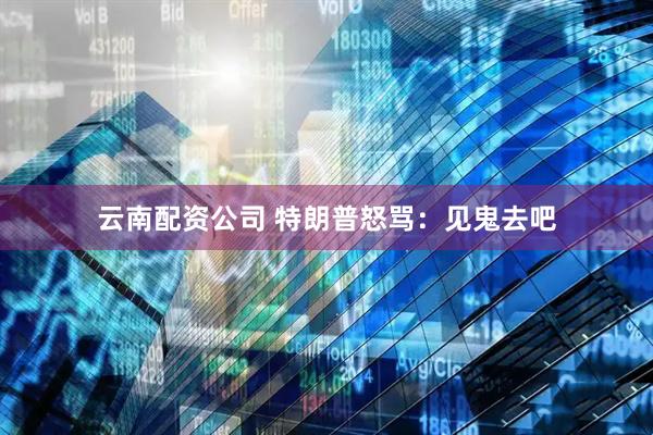 云南配资公司 特朗普怒骂：见鬼去吧