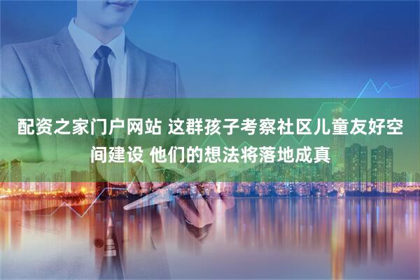 配资之家门户网站 这群孩子考察社区儿童友好空间建设 他们的想法将落地成真