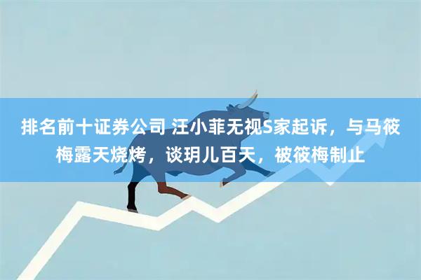 排名前十证券公司 汪小菲无视S家起诉，与马筱梅露天烧烤，谈玥儿百天，被筱梅制止