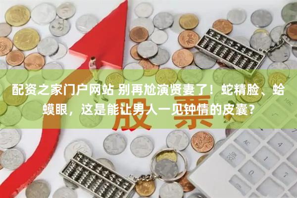 配资之家门户网站 别再尬演贤妻了！蛇精脸、蛤蟆眼，这是能让男人一见钟情的皮囊？