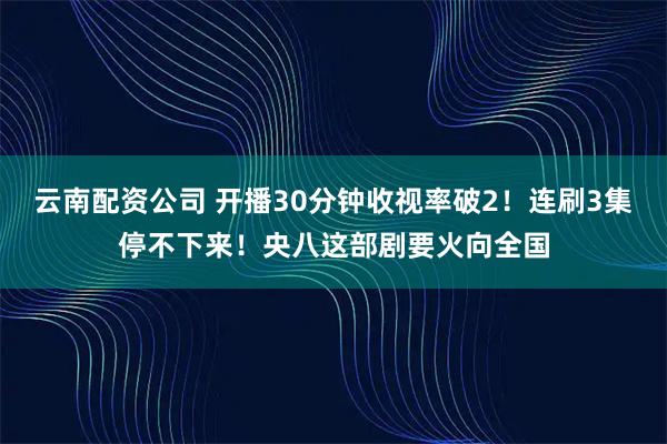 云南配资公司 开播30分钟收视率破2！连刷3集停不下来！央八这部剧要火向全国