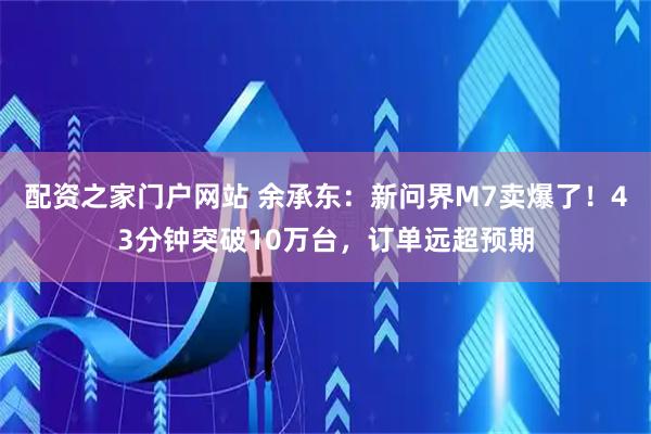 配资之家门户网站 余承东：新问界M7卖爆了！43分钟突破10万台，订单远超预期