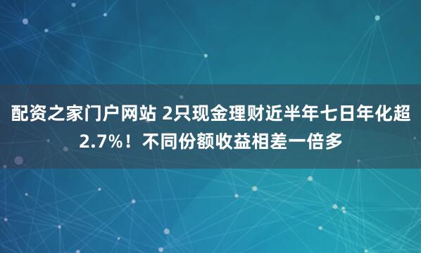 配资之家门户网站 2只现金理财近半年七日年化超2.7%！不同份额收益相差一倍多