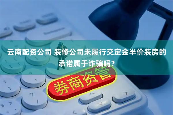 云南配资公司 装修公司未履行交定金半价装房的承诺属于诈骗吗？